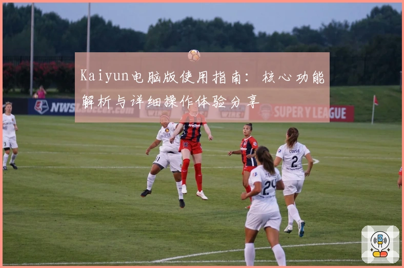 Kaiyun电脑版使用指南:核心功能解析与详细操作体验分享