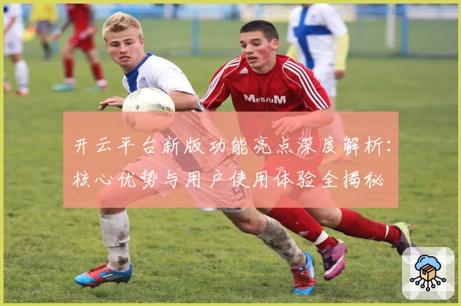 开云平台新版功能亮点深度解析：核心优势与用户使用体验全揭秘
