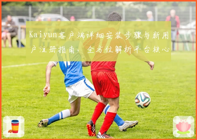 Kaiyun客户端详细安装步骤与新用户注册指南，全方位解析平台核心亮点功能